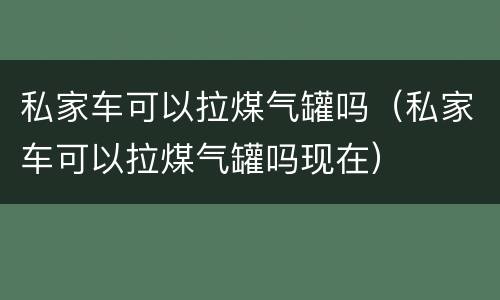 私家车可以拉煤气罐吗（私家车可以拉煤气罐吗现在）