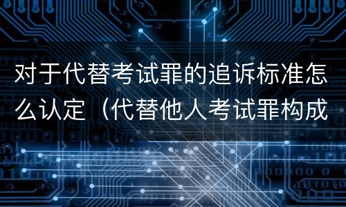 对于代替考试罪的追诉标准怎么认定（代替他人考试罪构成要件有何规定）