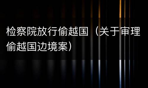 检察院放行偷越国（关于审理偷越国边境案）