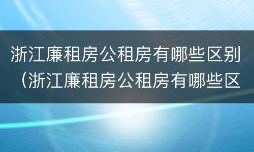浙江廉租房公租房有哪些区别（浙江廉租房公租房有哪些区别图片）