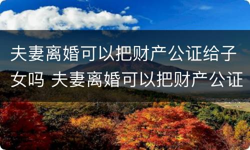 夫妻离婚可以把财产公证给子女吗 夫妻离婚可以把财产公证给子女吗怎么办