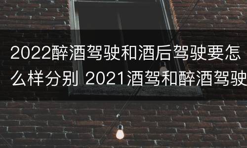 2022醉酒驾驶和酒后驾驶要怎么样分别 2021酒驾和醉酒驾驶的标准