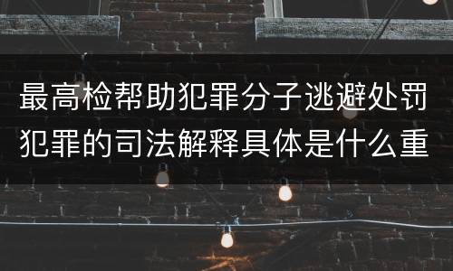 最高检帮助犯罪分子逃避处罚犯罪的司法解释具体是什么重要内容