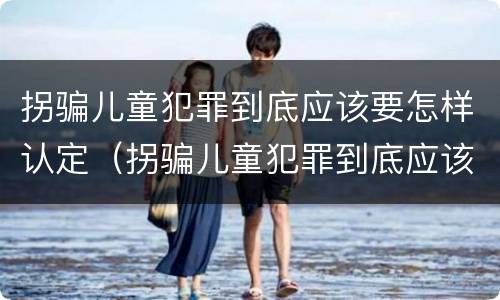 拐骗儿童犯罪到底应该要怎样认定（拐骗儿童犯罪到底应该要怎样认定呢）