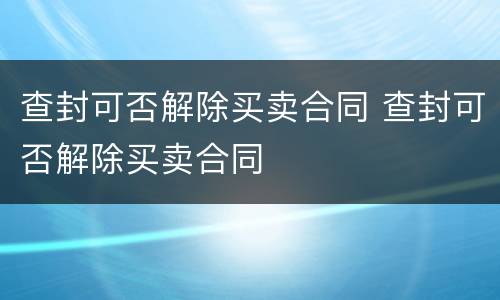查封可否解除买卖合同 查封可否解除买卖合同