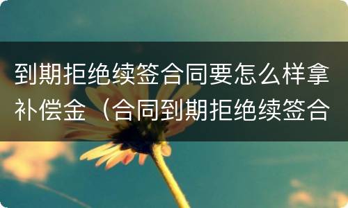 到期拒绝续签合同要怎么样拿补偿金（合同到期拒绝续签合同有赔偿吗）