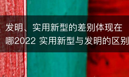 发明、实用新型的差别体现在哪2022 实用新型与发明的区别