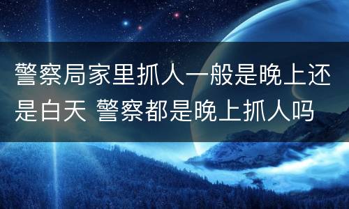 警察局家里抓人一般是晚上还是白天 警察都是晚上抓人吗