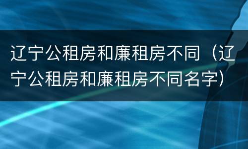 辽宁公租房和廉租房不同（辽宁公租房和廉租房不同名字）