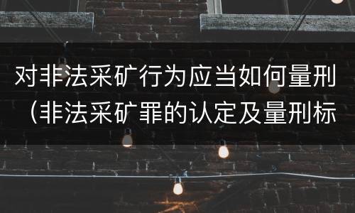 对非法采矿行为应当如何量刑（非法采矿罪的认定及量刑标准）