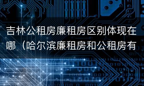 吉林公租房廉租房区别体现在哪（哈尔滨廉租房和公租房有什么区别）