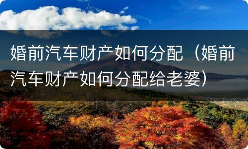 婚前汽车财产如何分配（婚前汽车财产如何分配给老婆）