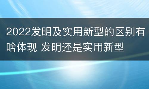 2022发明及实用新型的区别有啥体现 发明还是实用新型
