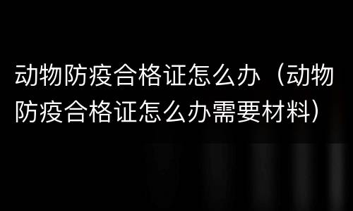 动物防疫合格证怎么办（动物防疫合格证怎么办需要材料）