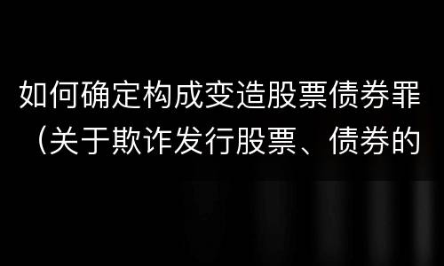 如何确定构成变造股票债券罪（关于欺诈发行股票、债券的犯罪构成）