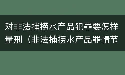 对非法捕捞水产品犯罪要怎样量刑（非法捕捞水产品罪情节严重怎么处罚）