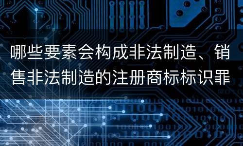 哪些要素会构成非法制造、销售非法制造的注册商标标识罪