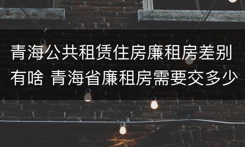 青海公共租赁住房廉租房差别有啥 青海省廉租房需要交多少钱