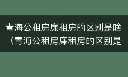 青海公租房廉租房的区别是啥（青海公租房廉租房的区别是啥呀）