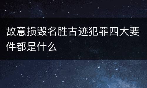 故意损毁名胜古迹犯罪四大要件都是什么