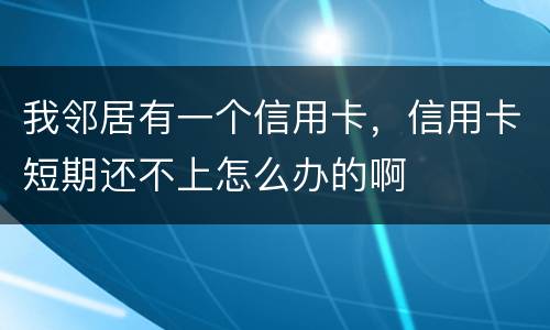 我邻居有一个信用卡，信用卡短期还不上怎么办的啊