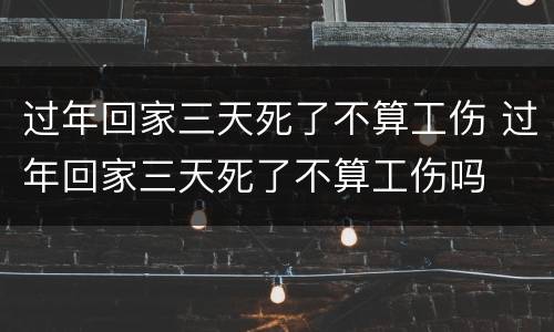 过年回家三天死了不算工伤 过年回家三天死了不算工伤吗