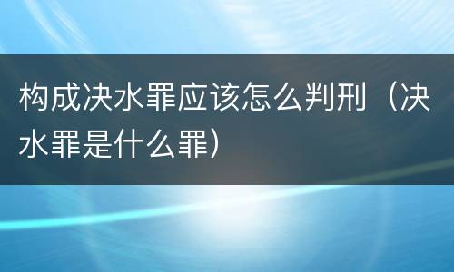 构成决水罪应该怎么判刑（决水罪是什么罪）