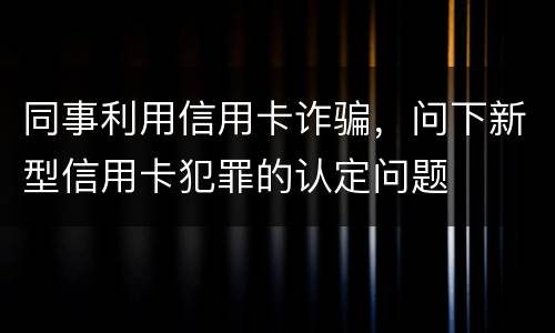同事利用信用卡诈骗，问下新型信用卡犯罪的认定问题