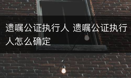 遗嘱公证执行人 遗嘱公证执行人怎么确定