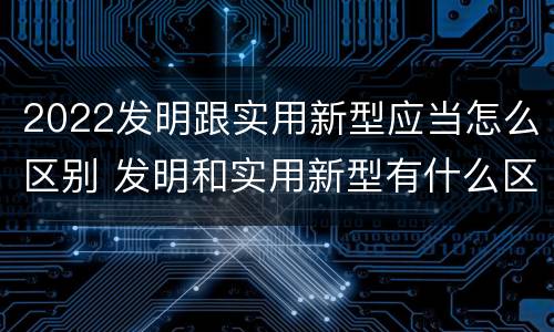 2022发明跟实用新型应当怎么区别 发明和实用新型有什么区别
