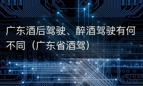 广东酒后驾驶、醉酒驾驶有何不同（广东省酒驾）