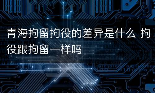 青海拘留拘役的差异是什么 拘役跟拘留一样吗