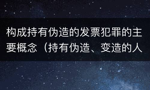 构成持有伪造的发票犯罪的主要概念（持有伪造、变造的人民币,应当及时上交到）