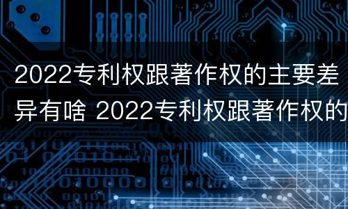 2022专利权跟著作权的主要差异有啥 2022专利权跟著作权的主要差异有啥
