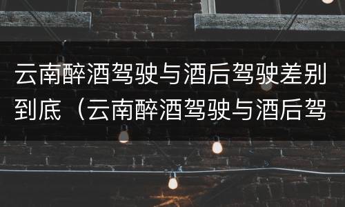 云南醉酒驾驶与酒后驾驶差别到底（云南醉酒驾驶与酒后驾驶差别到底多大）
