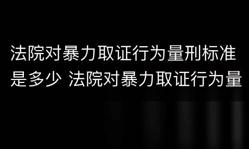 法院对暴力取证行为量刑标准是多少 法院对暴力取证行为量刑标准是多少天