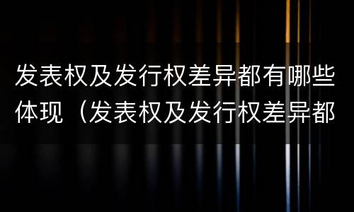 发表权及发行权差异都有哪些体现（发表权及发行权差异都有哪些体现）