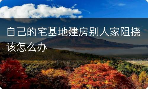 自己的宅基地建房别人家阻挠该怎么办