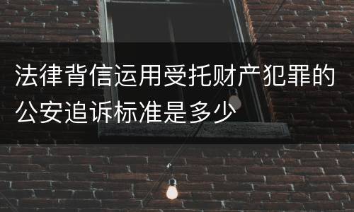法律背信运用受托财产犯罪的公安追诉标准是多少
