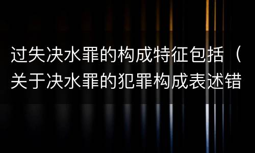 过失决水罪的构成特征包括（关于决水罪的犯罪构成表述错误的有）