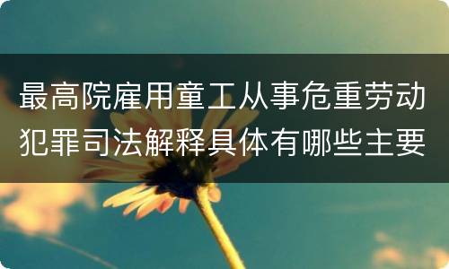 最高院雇用童工从事危重劳动犯罪司法解释具体有哪些主要规定