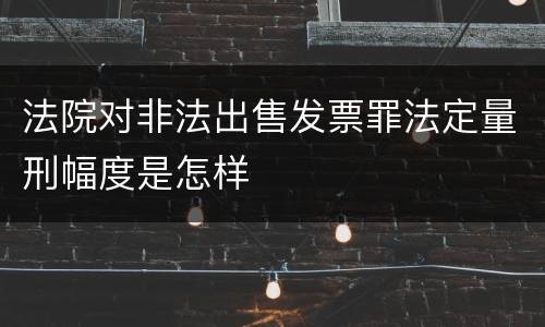 法院对非法出售发票罪法定量刑幅度是怎样