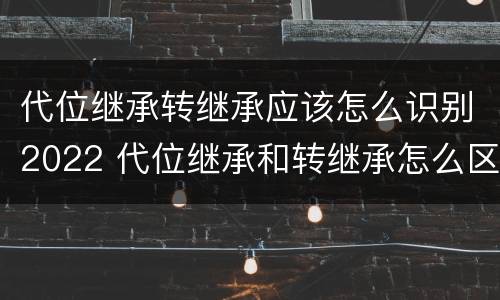 代位继承转继承应该怎么识别2022 代位继承和转继承怎么区分