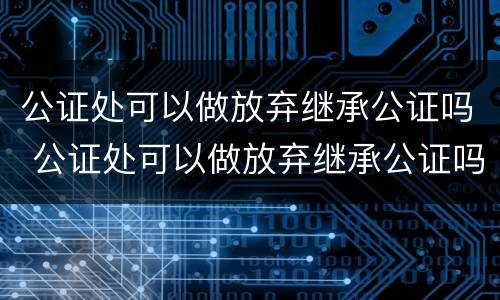 公证处可以做放弃继承公证吗 公证处可以做放弃继承公证吗
