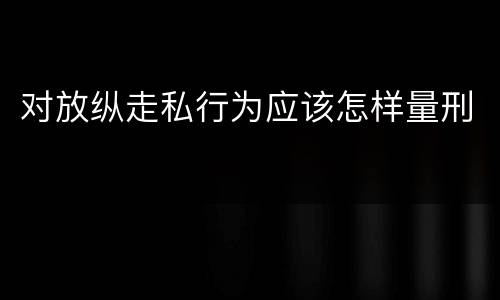 对放纵走私行为应该怎样量刑