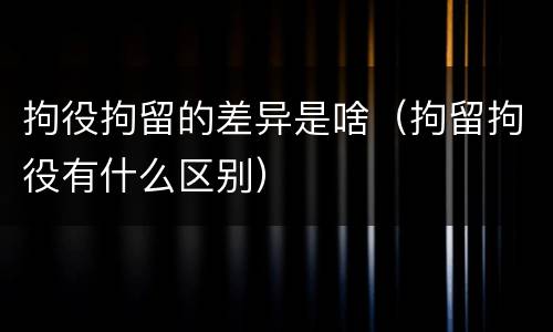 拘役拘留的差异是啥（拘留拘役有什么区别）