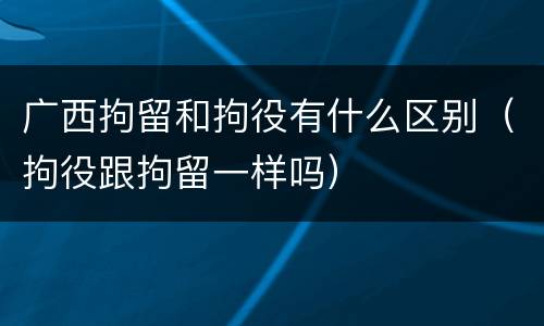 广西拘留和拘役有什么区别（拘役跟拘留一样吗）