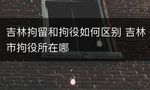吉林拘留和拘役如何区别 吉林市拘役所在哪