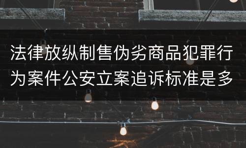 法律放纵制售伪劣商品犯罪行为案件公安立案追诉标准是多少