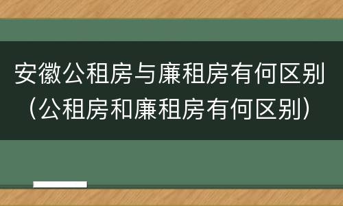 安徽公租房与廉租房有何区别（公租房和廉租房有何区别）